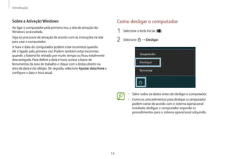 Introdução
14
Como desligar o computador
1 Selecione a tecla Iniciar ( ).
2 Selecione → Desligar.
• Salve todos os dados antes de desligar o computador.
• Como os procedimentos para desligar o computador
podem variar de acordo com o sistema operacional
instalado, desligue o computador segundo os
procedimentos para o sistema operacional adquirido.
Sobre a AtivaçãoWindows
Ao ligar o computador pela primeira vez, a tela de ativação do
Windows será exibida.
Siga os processos de ativação de acordo com as instruções na tela
para usar o computador.
A hora e data do computador podem estar incorretas quando
ele é ligado pela primeira vez. Podem também estar incorretas
quando a bateria foi retirada por muito tempo ou ficou totalmente
descarregada. Para definir a data e hora, acesse a barra de
ferramentas da área de trabalho e clique com o botão direito na
área da data e do relógio. De seguida, selecione Ajustar data/hora e
configure a data e hora atual.
 
