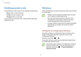 Introdução
15
Windows
O MicrosoftWindows é um sistema operacional usado para controlar
um computador.
• Imagens e recursos disponíveis podem variar de acordo
com o modelo e o sistema operacional.
• Esse manual foi desenvolvido para oWindows 10 e o
conteúdo desta versão pode ser diferente de outras
versões dependendo do sistema operacional.
• A imagem exibida na tela da área de trabalho pode diferir
dependendo dos modelos e das versões do sistema
operacional.
Configurar as ConfiguraçõesWindows
Você pode configurar as configurações básicas do sistema, como
instalar ou desinstalar aplicativos e gerenciar contas, na tela
ConfiguraçõesWindows.
Selecione a tecla Iniciar ( ) → .
Em seguida, selecione a opção que pretende alterar depois da tela
de ConfiguraçõesWindows surgir.
Você também pode configurar as configurações a partir do
Painel de controle, como em versões anteriores para SO.
Selecione a tecla Iniciar ( ) → Sistema doWindows →
Painel de Controle.
Desbloqueando a tela
Para desbloquear a tela, execute um dos seguintes procedimentos:
• Mouse: clique na tela de bloqueio.
• Teclado: pressione qualquer tecla.
• Touchpad: toque no touchpad.
Se a conta possuir uma senha, insira a senha para fazer login após
desbloquear a tela.
 