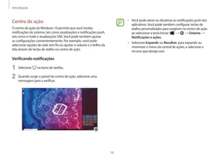 Introdução
16
• Você pode ativar ou desativar as notificações push dos
aplicativos.Você pode também configurar teclas de
atalho personalizadas para surgirem no centro de ação
ao selecionar a tecla Iniciar ( ) → → Sistema →
Notificações e ações.
• Selecione Expandir ou Recolher, para expandir ou
minimizar o menu da central de ações, e selecione o
recurso que deseja usar.
Centro de ação
O centro de ação doWindows 10 permite que você receba
notificações do sistema, tais como atualizações e notificações push,
tais como e-mails e atualizações SNS.Você pode também ajustar
as configurações convenientemente. Por exemplo, você pode
selecionar opções de rede sem fio ou ajustar o volume e o brilho da
tela através de teclas de atalho no centro de ação.
Verificando notificações
1 Selecione na barra de tarefas.
2 Quando surgir o painel do centro de ação, selecione uma
mensagem para a verificar.
 