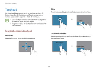 Conceitos básicos
19
Clicar
Toque no touchpad ou pressione o botão esquerdo do touchpad.
ou
Toque
Clique
Clicando duas vezes
Toque duas vezes no touchpad ou pressione o botão esquerdo do
touchpad duas vezes.
ou
Toque-toque
Clique-clique
Touchpad
Use o touchpad para mover o cursor ou selecionar um item. Os
botões esquerdo e direito do touchpad funcionam da mesma
maneira que os botões esquerdo e direito de um mouse.
• Use o touchpad somente com os dedos. O touchpad não
reconhecerá ações de outros objetos.
• Imagens e o layout do touchpad podem variar de acordo
com o modelo.
Funções básicas do touchpad
Movendo
Para mover o cursor, mova um dedo no touchpad.
 