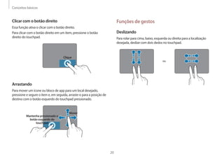 Conceitos básicos
20
Funções de gestos
Deslizando
Para rolar para cima, baixo, esquerda ou direita para a localização
desejada, deslize com dois dedos no touchpad.
ou
Clicar com o botão direito
Essa função ativa o clicar com o botão direito.
Para clicar com o botão direito em um item, pressione o botão
direito do touchpad.
Clique
Arrastando
Para mover um ícone ou bloco de app para um local desejado,
pressione e segure o item e, em seguida, arraste-o para a posição de
destino com o botão esquerdo do touchpad pressionado.
Mover
Mantenha pressionado o
botão esquerdo do
touchpad
 