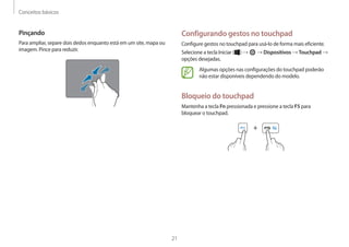 Conceitos básicos
21
Configurando gestos no touchpad
Configure gestos no touchpad para usá-lo de forma mais eficiente.
Selecione a tecla Iniciar ( ) → → Dispositivos → Touchpad →
opções desejadas.
Algumas opções nas configurações do touchpad poderão
não estar disponíveis dependendo do modelo.
Bloqueio do touchpad
Mantenha a tecla Fn pressionada e pressione a tecla F5 para
bloquear o touchpad.
+
Pinçando
Para ampliar, separe dois dedos enquanto está em um site, mapa ou
imagem. Pince para reduzir.
 