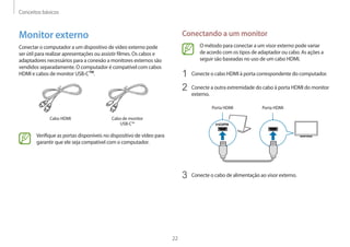 Conceitos básicos
22
Conectando a um monitor
O método para conectar a um visor externo pode variar
de acordo com os tipos de adaptador ou cabo. As ações a
seguir são baseadas no uso de um cabo HDMI.
1 Conecte o cabo HDMI à porta correspondente do computador.
2 Conecte a outra extremidade do cabo à porta HDMI do monitor
externo.
Porta HDMI Porta HDMI
3 Conecte o cabo de alimentação ao visor externo.
Monitor externo
Conectar o computador a um dispositivo de vídeo externo pode
ser útil para realizar apresentações ou assistir filmes. Os cabos e
adaptadores necessários para a conexão a monitores externos são
vendidos separadamente. O computador é compatível com cabos
HDMI e cabos de monitor USB-C™.
Cabo HDMI Cabo de monitor
USB-C™
Verifique as portas disponíveis no dispositivo de vídeo para
garantir que ele seja compatível com o computador.
 