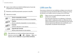 Conceitos básicos
23
LAN com fio
Para acessar a Internet em sua residência, configure uma conta com
um provedor de serviços de Internet (ISP). Para comprar um serviço
de Internet e um modem, entre em contato com um ISP local.
• Alguns recursos ou procedimentos podem variar de
acordo com o modelo.
• Estas descrições destinam-se aoWindows 10. Portanto,
alguns dados e explicações podem ser diferentes de seu
sistema operacional. Como os procedimentos para outros
sistemas operacionaisWindows são semelhantes, use o
computador consultando estas descrições.
4 Ligue o visor e altere seu modo de exibição para um que seja
compatível com a entrada externa.
5 Mantenha a tecla Fn pressionada e pressione a tecla F4.
6 Selecione um modo.
Tela do computador somente
Mostra a tela somente no monitor do computador.
Duplicar
Mostra na tela do computador e no visor externo.
Estender
Estende a tela para o visor externo.
Segunda tela somente
Mostra a tela somente no visor externo.
Pode selecionar ao modo de exibição dupla (extensão).
Selecione a tecla Iniciar ( ) → → Sistema → Tela e, em
seguida, selecione Detectar na opção Vários monitores.
 