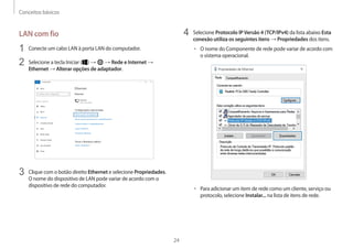 Conceitos básicos
24
4 Selecione Protocolo IPVersão 4 (TCP/IPv4) da lista abaixo Esta
conexão utiliza os seguintes itens → Propriedades dos itens.
• O nome do Componente de rede pode variar de acordo com
o sistema operacional.
• Para adicionar um item de rede como um cliente, serviço ou
protocolo, selecione Instalar... na lista de itens de rede.
LAN com fio
1 Conecte um cabo LAN à porta LAN do computador.
2 Selecione a tecla Iniciar ( ) → → Rede e Internet →
Ethernet → Alterar opções de adaptador.
3 Clique com o botão direito Ethernet e selecione Propriedades.
O nome do dispositivo de LAN pode variar de acordo com o
dispositivo de rede do computador.
 