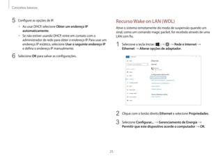 Conceitos básicos
25
RecursoWake on LAN (WOL)
Ative o sistema remotamente do modo de suspensão quando um
sinal, como um comando magic packet, for recebido através de uma
LAN com fio.
1 Selecione a tecla Iniciar ( ) → → Rede e Internet →
Ethernet → Alterar opções de adaptador.
2 Clique com o botão direito Ethernet e selecione Propriedades.
3 Selecione Configurar... → Gerenciamento de Energia →
Permitir que este dispositivo acorde o computador → OK.
5 Configure as opções de IP.
• Ao usar DHCP, selecione Obter um endereço IP
automaticamente.
• Se não estiver usando DHCP, entre em contato com o
administrador de rede para obter o endereço IP. Para usar um
endereço IP estático, selecione Usar o seguinte endereço IP
e defina o endereço IP manualmente.
6 Selecione OK para salvar as configurações.
 