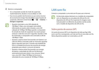 Conceitos básicos
26
LAN sem fio
Conecte o computador a uma rede sem fio para usar a Internet.
As descrições abaixo destinam-se a modelos de computador
com um dispositivo ou uma placa de LAN sem fio. Um
dispositivo de LAN sem fio é opcional. As imagens neste
manual podem ser diferentes do produto real de acordo
com o modelo de dispositivo de LAN sem fio.
Sobre ponto de acesso (AP)
Um ponto de acesso (AP) é um dispositivo de rede que liga LANs
com e sem fio e corresponde a um hub sem fio em uma rede com fio.
Vários dispositivos podem ser conectados a um AP.
4 Reinicie o computador.
• Se o computador acordar do modo de suspensão
inadvertidamente, desative o recursoWake on LAN.
• Esse recurso poderá não funcionar ao usar outros recursos
de economia de energia. Para desabilitar outras funções de
suspensão, selecione a tecla Iniciar ( ) → → Sistema →
Energia e suspensão.
• Quando conectado a uma LAN cabeada de
100 Mbps/1 Gbps, uma mensagem será exibida
informando ao usuário sobre conexão a uma LAN
cabeada de 10 Mbps/100 Mbps quando o computador
for ativado do modo de suspensão. Isso ocorre porque
restaurar a rede leva cerca de 3 segundos. Quando a rede
for restaurada, o computador será conectado à LAN de
100 Mbps/1 Gbps.
• Quando o sistema estiver funcionando com bateria e um
cabo de LAN for conectado, pode ser necessário aguardar
alguns segundos para que a conexão seja estabelecida.
Esse é o resultado de recursos de economia de energia
projetados para reduzir o consumo da bateria.
• Quando o sistema estiver funcionando com energia
da bateria, a velocidade da LAN com fio diminuirá
automaticamente para reduzir o seu consumo. Nesse
caso, uma LAN 1 Gbps/100 Mbps iria funcionar à
velocidade de uma conexão de 100 Mbps/10 Mbps.
 
