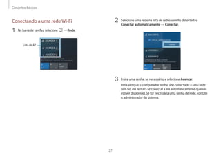 Conceitos básicos
27
2 Selecione uma rede na lista de redes sem fio detectadas
Conectar automaticamente → Conectar.
3 Insira uma senha, se necessário, e selecione Avançar.
Uma vez que o computador tenha sido conectado a uma rede
sem fio, ele tentará se conectar a ela automaticamente quando
estiver disponível. Se for necessária uma senha de rede, contate
o administrador do sistema.
Conectando a uma redeWi-Fi
1 Na barra de tarefas, selecione → Rede.
Lista de AP
 