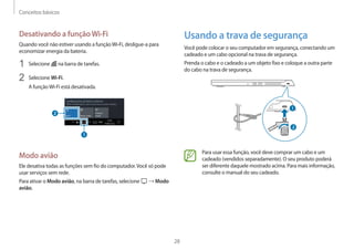 Conceitos básicos
28
Usando a trava de segurança
Você pode colocar o seu computador em segurança, conectando um
cadeado e um cabo opcional na trava de segurança.
Prenda o cabo e o cadeado a um objeto fixo e coloque a outra parte
do cabo na trava de segurança.
1
2
Para usar essa função, você deve comprar um cabo e um
cadeado (vendidos separadamente). O seu produto poderá
ser diferente daquele mostrado acima. Para mais informação,
consulte o manual do seu cadeado.
Desativando a funçãoWi-Fi
Quando você não estiver usando a funçãoWi-Fi, desligue-a para
economizar energia da bateria.
1 Selecione na barra de tarefas.
2 Selecione Wi-Fi.
A funçãoWi-Fi está desativada.
Modo avião
Ele desativa todas as funções sem fio do computador.Você só pode
usar serviços sem rede.
Para ativar o Modo avião, na barra de tarefas, selecione → Modo
avião.
 