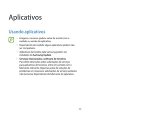 29
Aplicativos
Usando aplicativos
• Imagens e recursos podem variar de acordo com o
modelo e a versão do aplicativo.
• Dependendo do modelo, alguns aplicativos podem não
ser compatíveis.
• Aplicativos fornecidos pela Samsung podem ser
instalados do Samsung Update.
• Serviços relacionados a software de terceiros
Para obter descrições sobre solicitações de serviços
para aplicativos de terceiros, entre em contato com o
fabricante relevante. Algumas ações de soluções de
problemas em resposta a solicitações de serviços poderão
não funcionar dependendo do fabricante do aplicativo.
 