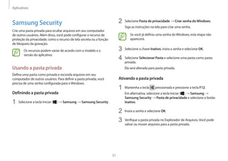 Aplicativos
31
2 Selecione Pasta de privacidade → Criar senha doWindows.
Siga as instruções na tela para criar uma senha.
Se você já definiu uma senha doWindows, esta etapa não
aparecerá.
3 Selecione a chave Inativo, insira a senha e selecione OK.
4 Selecione Selecionar Pasta e selecione uma pasta como pasta
privada.
Ela será alterada para pasta privada.
Ativando a pasta privada
1 Mantenha a tecla pressionada e pressione a tecla F12.
Em alternativa, selecione a tecla Iniciar ( ) → Samsung →
Samsung Security → Pasta de privacidade e selecione o botão
Inativo.
2 Insira a senha e selecione OK.
3 Verifique a pasta privada no Explorador de Arquivos.Você pode
salvar ou mover arquivos para a pasta privada.
Samsung Security
Crie uma pasta privada para ocultar arquivos em seu computador
de outros usuários. Além disso, você pode configurar o recurso de
proteção da privacidade, como o recurso de tela secreta ou a função
de bloqueio da gravação.
Os recursos podem variar de acordo com o modelo e a
versão do aplicativo.
Usando a pasta privada
Defina uma pasta como privada e esconda arquivos em seu
computador de outros usuários. Para definir a pasta privada, você
precisa de uma senha configurada para oWindows.
Definindo a pasta privada
1 Selecione a tecla Iniciar ( ) → Samsung → Samsung Security.
 