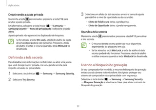 Aplicativos
32
Desativando a pasta privada
Mantenha a tecla pressionada e pressione a tecla F12 para
ocultar a pasta privada.
Em alternativa, selecione a tecla Iniciar ( ) → Samsung →
Samsung Security → Pasta de privacidade e selecione o botão
Ativo.
A pasta privada não aparecerá no Explorador de Arquivos.
Se for ativada a tecla Win Lock, a tecla de atalho da pasta
de privacidade poderá não funcionar. Pressione a tecla
de atalho e utilize o recurso quando a tecla Win Lock for
desativada.
Definindo a tela secreta
Para trabalhar com informações confidenciais ou abrir uma janela
que você deseja manter privada, crie uma janela secreta para
impedir a invasão de privacidade.
1 Selecione a tecla Iniciar ( ) → Samsung → Samsung Security.
2 Selecione Tela Secreta.
3 Selecione um efeito de tela secreta e arraste a barra de ajuste
para definir o nível de opacidade ou de escuridão.
• Efeito deTela Escura: deixa a janela preta.
• Efeito de Opacidade: deixa a janela transparente.
Usando a tela secreta
Mantenha a tecla pressionada e pressione a tecla F11 para ativar
a tela secreta.
• O recurso de tela secreta pode não estar disponível,
dependendo do programa em uso.
• Se for ativada a tecla Win Lock, a tecla de atalho da tela
secreta poderá não funcionar. Pressione a tecla de atalho
e utilize o recurso quando a tecla Win Lock for desativada.
Usando o bloqueio de gravação
Se seu computador for invadido, o recurso de bloqueio de gravação
evita o uso da câmera e do microfone.Você pode proteger seu
sistema de computador e sua privacidade com segurança.
Selecione o tecla Iniciar ( ) → Samsung → Samsung Security
→ Bloquear Gravação e selecione a chave para ativar o recurso de
bloqueio de gravação.
 