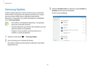 Aplicativos
33
3 Selecione Atualizar tudo. Ou selecione a opção Instalar ou
Atualizar do item que será atualizado.
Os itens serão atualizados.
Samsung Update
Instale e atualize aplicativos e drivers da Samsung no computador
de forma fácil e conveniente. Este aplicativo permite que o usuário
procure ou baixe o BIOS, drivers e aplicativos pela Internet.
Mantenha o computador com melhor desempenho e estabilidade
com o Samsung Update.
• Para verificar as atualizações disponíveis, o computador
deve estar conectado à Internet.
• Somente aplicativos que tenham sido instalados com este
aplicativo podem ser atualizados.
• Imagens e recursos podem variar de acordo com o
modelo e a versão do aplicativo.
1 Selecione a tecla Iniciar ( ) → Samsung Update.
2 Leia e concorde com o Contrato do Usuário.
Esta etapa é exibida somente quando o aplicativo é executado
pela primeira vez.
 