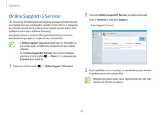 Aplicativos
34
2 Selecione Online Support (S Service) na página principal.
Insira o Contents e selecione Request.
Online Support (S Service)
3 Você pode falar com um serviço de atendimento para resolver
os problemas do seu computador.
O tempo de espera pode variar dependendo da rede e do
número de clientes na espera.
Online Support (S Service)
Um serviço de atendimento pode resolver quaisquer problemas que
você tenha com seu computador usando o chat online e o programa
de controle remoto.Você pode receber a ajuda quando estiver com
problemas para usar o software Samsung.
Você pode acessar o serviço online gratuitamente por um certo
período de tempo após a compra de seu computador.
• O Online Support (S Service) pode não ser oferecido ou
sua versão pode ser diferente, dependendo do modelo
utilizado.
• Se o Online Support (S Service) não estiver instalado,
selecione a tecla Iniciar ( ) → Store ( ) e pesquise por
S Service para baixá-lo.
1 Selecione aTecla Iniciar ( ) → Online Support (S Service).
 