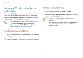 Aplicativos
35
Usando o Samsung PC Help
1 Em um smartphone, toque em Samsung PC Help.
2 Na tela principal da Samsung PC Help, selecione um menu para
mostrar o conteúdo disponível.
• O acesso aos conteúdos poderá incorrer em taxas
adicionais.
• Ao registrar seu computador no menu Configurações,
você pode visualizar suas informações no aplicativo
Samsung PC Help.
Samsung PC Help (aplicativo de
auto-ajuda)
Use Samsung PC Help para acessar conteúdo relacionado com a
ajuda para computadores Samsung a partir de um smartphone.
Assista os vídeos Samsung PC Help para se familiarizar com novas
funções ou para encontrar soluções para problemas.
• Para mais informação, visite www.samsungpchelp.com.
• Os vídeos do Samsung PC Help também estão
disponíveis no canal doYouTube Samsung Newsroom
(www.youtube.com/samsungnewsroom).
Instalando o Samsung PC Help
1 Em um smartphone, toque em Play Store e procure Samsung
PC Help.
2 Toque em INSTALAR → ACEITAR para concluir a configuração.
 