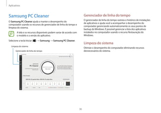 Aplicativos
36
Gerenciador de linha do tempo
O gerenciador de linha do tempo rastreia o histórico de instalações
de aplicativos e ajuda você a acompanhar o desempenho do
computador gerenciando automaticamente os seus pontos de
backup doWindows. É possível gerenciar a lista dos aplicativos
instalados no computador usando o recurso Restauração do
Windows.
Limpeza do sistema
Otimize o desempenho do computador eliminando recursos
desnecessários do sistema.
Samsung PC Cleaner
O Samsung PC Cleaner ajuda a manter o desempenho do
computador usando os recursos de gerenciador de linha do tempo e
limpeza do sistema.
A tela e os recursos disponíveis podem variar de acordo com
o modelo e a versão do aplicativo.
Selecione a tecla Iniciar ( ) → Samsung → Samsung PC Cleaner.
Limpeza do sistema
Gerenciador de linha do tempo
 