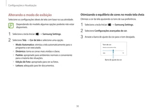 Configurações e Atualização
38
Otimizando o equilíbrio de cores no modo tela cheia
Otimize a cor da tela ajustando os tons de sua preferência.
1 Selecione a tecla Iniciar ( ) → Samsung Settings.
2 Selecione Configurações avançadas de cor.
3 Arraste a barra de ajuste da cor para o tom desejado.
Barra de ajuste da cor
Alterando o modo de exibição
Selecione as configurações ideais de tela com base na sua atividade.
Dependendo do modelo algumas opções poderão não estar
disponíveis.
1 Selecione a tecla Iniciar ( ) → Samsung Settings.
2 Selecione Tela → Cor de tela e selecione uma opção.
• Modo Automatico: otimiza a tela automaticamente para o
programa a ser executado.
• Dinâmico: torna as cenas mais vívidas e claras.
• Padrão: apropriado para ambientes normais e conveniente
para a maioria das situações.
• Edição de Foto: apropriado para ver as fotos.
• Leitura: adequado para ler documentos.
 