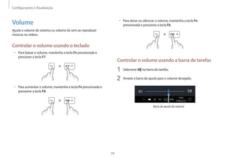 Configurações e Atualização
39
• Para ativar ou silenciar o volume, mantenha a tecla Fn
pressionada e pressione a tecla F6.
+
Controlar o volume usando a barra de tarefas
1 Selecione na barra de tarefas.
2 Arraste a barra de ajuste para o volume desejado.
Barra de ajuste do volume
Volume
Ajuste o volume do sistema ou volume de som ao reproduzir
músicas ou vídeos.
Controlar o volume usando o teclado
• Para baixar o volume, mantenha a tecla Fn pressionada e
pressione a tecla F7.
+
• Para aumentar o volume, mantenha a tecla Fn pressionada e
pressione a tecla F8.
+
 