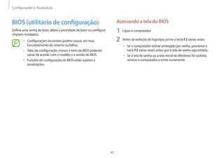Configurações e Atualização
40
Acessando a tela do BIOS
1 Ligue o computador.
2 Antes da exibição do logotipo, prima a tecla F2 várias vezes.
• Se o computador estiver protegido por senha, pressione a
tecla F2 várias vezes antes que a tela de senha seja exibida.
• Se a tela de senha ou a tela inicial doWindows for exibida,
reinicie o computador e tente novamente.
BIOS (utilitário de configuração)
Defina uma senha de boot, altere a prioridade de boot ou configure
chipsets instalados.
• Configurações incorretas podem causar um mau
funcionamento do sistema ou falhas.
• Telas de configuração, menus e itens do BIOS poderão
variar de acordo com o modelo e a versão do BIOS.
• Funções de configuração do BIOS estão sujeitas a
atualizações.
 
