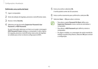 Configurações e Atualização
43
5 Insira uma senha e selecione Ok.
A senha poderá conter até 20 caracteres.
6 Insira a senha novamente para confirmá-la e selecione Ok.
7 Selecione Save → Ok para salvar e reiniciar.
• Para ativar a opção Password On Boot, defina uma
Supervisor Password e insira a senha ao reinicializar o
computador.
• Para alterar a HDD Password após defini-la, reinicie o
computador.
• Em alguns modelos, se a mensagem de senha inserida for
exibida na janela Setup Notice, selecione OK para concluir
a configuração.
Definindo uma senha de boot
1 Ligue o computador.
2 Antes da exibição do logotipo, pressione a tecla F2 várias vezes.
3 Acesse o menu Security.
4 Selecione um tipo de senha (Supervisor Password, User
Password ou HDD Password).
Se você não puder selecionar um item ou se surgir a mensagem
HDD Password Frozen, desligue o computador e volte a ligá-lo.
Em seguida, pressione a tecla F2 várias vezes antes do logotipo
ser exibido para entrar na tela de configuração do BIOS.
 