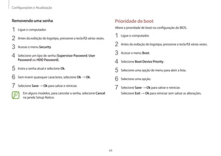 Configurações e Atualização
44
Prioridade de boot
Altere a prioridade de boot na configuração do BIOS.
1 Ligue o computador.
2 Antes da exibição do logotipo, pressione a tecla F2 várias vezes.
3 Acesse o menu Boot.
4 Selecione Boot Device Priority.
5 Selecione uma opção de menu para abrir a lista.
6 Selecione uma opção.
7 Selecione Save → Ok para salvar e reiniciar.
Selecione Exit → Ok para reiniciar sem salvar as alterações.
Removendo uma senha
1 Ligue o computador.
2 Antes da exibição do logotipo, pressione a tecla F2 várias vezes.
3 Acesse o menu Security.
4 Selecione um tipo de senha (Supervisor Password, User
Password ou HDD Password).
5 Insira a senha atual e selecione Ok.
6 Sem inserir quaisquer caracteres, selecione Ok → Ok.
7 Selecione Save → Ok para salvar e reiniciar.
Em alguns modelos, para cancelar a senha, selecione Cancel
na janela Setup Notice.
 