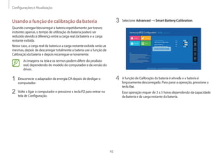 Configurações e Atualização
45
3 Selecione Advanced → Smart Battery Calibration.
Aptio Setup Utility - Copy (C) XXXX American Megatrends, Inc.
Smart Battery Calibration 
Touch Pad Mouse On
USB Charge In Sleep Mode Off
USB S3 Wake-up Off
BIOS Adaptive Brightness On
4 A função de Calibração da bateria é ativada e a bateria é
forçosamente descarregada. Para parar a operação, pressione a
tecla Esc.
Esse operação requer de 3 a 5 horas dependendo da capacidade
da bateria e da carga restante da bateria.
Usando a função de calibração da bateria
Quando carregar/descarregar a bateria repetidamente por breves
instantes apenas, o tempo de utilização da bateria poderá ser
reduzido devido à diferença entre a carga real da bateria e a carga
restante exibida.
Nesse caso, a carga real da bateria e a carga restante exibida serão as
mesmas, depois de descarregar totalmente a bateria use a função de
Calibração da bateria e depois recarregue-a novamente.
As imagens na tela e os termos podem diferir do produto
real, dependendo do modelo do computador e da versão do
driver.
1 Desconecte o adaptador de energia CA depois de desligar o
computador.
2 Volte a ligar o computador e pressione a tecla F2 para entrar na
tela de Configuração.
 