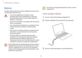 Configurações e Atualização
46
Para restaurar a energia da bateria após cortá-la, conecte o
adaptador CA.
Como carregar a bateria
1 Conecte o cabo de alimentação ao adaptador CA.
2 Conecte o adaptador CA ao conector CC do computador.
3 Conecte o cabo de alimentação a uma tomada elétrica.
Bateria
Carregue a bateria totalmente usando o adaptador CA antes de usar
o computador pela primeira vez.
• Use somente adaptadores CA, baterias e cabos
aprovados pela Samsung. Adaptadores ou cabos não
aprovados podem fazer com que a bateria expluda ou
danificar o computador.
• Conectar incorretamente o carregador pode causar sérios
danos ao computador.
• Esse computador está equipado com uma bateria interna.
A bateria não pode ser retirada ou substituída pelo
usuário.
• Para remover ou substituir a bateria com segurança, leve
o dispositivo a uma assistência técnica Samsung. Esse
serviço será cobrado.
• Você pode utilizar o computador enquanto estiver
carregando, mas o tempo de carregamento da bateria
poderá aumentar. Por medida de segurança, se a
temperatura da bateria ficar muito alta enquanto a estiver
carregando, o processo de carregamento poderá parar.
Quando jogar jogos de alto desempenho, sempre conecte o
adaptador CA ao conector CC do computador. Se você não
conectar o adaptador CA ao conector CC do computador
enquanto estiver jogando jogos de alto desempenho, a tela
pode ficar um pouco lenta.
 