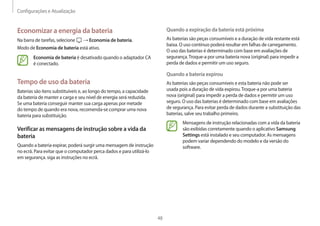 Configurações e Atualização
48
Quando a expiração da bateria está próxima
As baterias são peças consumíveis e a duração de vida restante está
baixa. O uso contínuo poderá resultar em falhas de carregamento.
O uso das baterias é determinado com base em avaliações de
segurança.Troque-a por uma bateria nova (original) para impedir a
perda de dados e permitir um uso seguro.
Quando a bateria expirou
As baterias são peças consumíveis e esta bateria não pode ser
usada pois a duração de vida expirou.Troque-a por uma bateria
nova (original) para impedir a perda de dados e permitir um uso
seguro. O uso das baterias é determinado com base em avaliações
de segurança. Para evitar perda de dados durante a substituição das
baterias, salve seu trabalho primeiro.
Mensagens de instrução relacionadas com a vida da bateria
são exibidas corretamente quando o aplicativo Samsung
Settings está instalado e seu computador. As mensagens
podem variar dependendo do modelo e da versão do
software.
Economizar a energia da bateria
Na barra de tarefas, selecione → Economia de bateria.
Modo de Economia de bateria está ativo.
Economia de bateria é desativado quando o adaptador CA
é conectado.
Tempo de uso da bateria
Baterias são itens substituíveis e, ao longo do tempo, a capacidade
da bateria de manter a carga e seu nível de energia será reduzida.
Se uma bateria conseguir manter sua carga apenas por metade
do tempo de quando era nova, recomenda-se comprar uma nova
bateria para substituição.
Verificar as mensagens de instrução sobre a vida da
bateria
Quando a bateria expirar, poderá surgir uma mensagem de instrução
no ecrã. Para evitar que o computador perca dados e para utilizá-lo
em segurança. siga as instruções no ecrã.
 