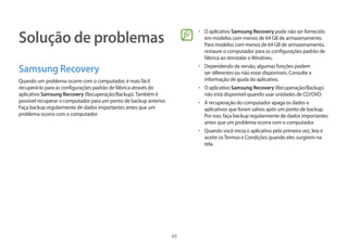 49
Solução de problemas
Samsung Recovery
Quando um problema ocorre com o computador, é mais fácil
recuperá-lo para as configurações padrão de fábrica através do
aplicativo Samsung Recovery (Recuperação/Backup).Também é
possível recuperar o computador para um ponto de backup anterior.
Faça backup regularmente de dados importantes antes que um
problema ocorra com o computador.
• O aplicativo Samsung Recovery pode não ser fornecido
em modelos com menos de 64 GB de armazenamento.
Para modelos com menos de 64 GB de armazenamento,
restaure o computador para as configurações padrão de
fábrica ao reinstalar oWindows.
• Dependendo da versão, algumas funções podem
ser diferentes ou não estar disponíveis. Consulte a
informação de ajuda do aplicativo.
• O aplicativo Samsung Recovery (Recuperação/Backup)
não está disponível quando usar unidades de CD/DVD.
• A recuperação do computador apaga os dados e
aplicativos que foram salvos após um ponto de backup.
Por isso, faça backup regularmente de dados importantes
antes que um problema ocorra com o computador.
• Quando você inicia o aplicativo pela primeira vez, leia e
aceite osTermos e Condições quando eles surgirem na
tela.
 