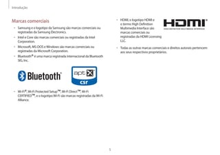 Introdução
5
• HDMI, o logotipo HDMI e
o termo High Definition
Multimedia Interface são
marcas comerciais ou
registradas da HDMI Licensing
LLC.
• Todas as outras marcas comerciais e direitos autorais pertencem
aos seus respectivos proprietários.
Marcas comerciais
• Samsung e o logotipo da Samsung são marcas comerciais ou
registradas da Samsung Electronics.
• Intel e Core são marcas comerciais ou registradas da Intel
Corporation.
• Microsoft, MS-DOS eWindows são marcas comerciais ou
registradas da Microsoft Corporation.
• Bluetooth®é uma marca registrada internacional da Bluetooth
SIG, Inc.
• Wi-Fi®,Wi-Fi Protected Setup™,Wi-Fi Direct™,Wi-Fi
CERTIFIED™, e o logotipoWi-Fi são marcas registradas daWi-Fi
Alliance.
 