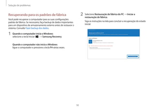 Solução de problemas
50
2 Selecione Restauração de fábrica do PC → Iniciar a
restauração de fábrica.
Siga as instruções na tela para concluir a recuperação do estado
inicial.
Recuperando para os padrões de fábrica
Você pode recuperar o computador para as suas configurações
padrão de fábrica. Se necessário, faça backup de dados importantes
para um dispositivo de armazenamento externo antes de restaurar o
sistema. Consulte Fazer backup dos dados.
1 Quando o computador inicia oWindows:
selecione a tecla Iniciar ( ) → Samsung Recovery.
Quando o computador não inicia oWindows:
ligue o computador e pressione a tecla F4 várias vezes.
 