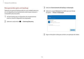 Solução de problemas
52
3 Selecione Gerenciamento de backup e restauração.
4 Selecione a opção Restaurar dos dados que você deseja
recuperar → Iniciar a restauração.
5 Siga as instruções na tela para concluir a recuperação dos dados.
Recuperando após um backup
Selecione um ponto de backup salvo em uma unidade interna ou
em um dispositivo de armazenamento externo para restaurar o
computador para esse ponto.
1 Ao fazer backup para um dispositivo de armazenamento
externo, conecte o dispositivo ao computador.
2 Selecione a tecla Iniciar ( ) → Samsung Recovery.
 