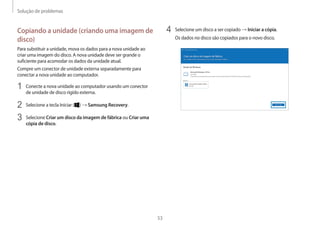Solução de problemas
53
4 Selecione um disco a ser copiado → Iniciar a cópia.
Os dados no disco são copiados para o novo disco.
Copiando a unidade (criando uma imagem de
disco)
Para substituir a unidade, mova os dados para a nova unidade ao
criar uma imagem do disco. A nova unidade deve ser grande o
suficiente para acomodar os dados da unidade atual.
Compre um conector de unidade externa separadamente para
conectar a nova unidade ao computador.
1 Conecte a nova unidade ao computador usando um conector
de unidade de disco rígido externa.
2 Selecione a tecla Iniciar ( ) → Samsung Recovery.
3 Selecione Criar um disco da imagem de fábrica ou Criar uma
cópia de disco.
 