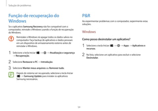 Solução de problemas
54
PR
Ao experimentar problemas com o computador, experimente estas
soluções.
Windows
Como posso desinstalar um aplicativo?
1 Selecione a tecla Iniciar ( ) → → Apps → Aplicativos e
recursos.
2 Na lista, selecione um aplicativo para excluir e selecione
Desinstalar.
Função de recuperação do
Windows
Se o aplicativo Samsung Recovery não for compatível com o
computador, reinstale oWindows usando a função de recuperação
doWindows.
Reinstalar oWindows irá apagar todos os dados salvos no
computador. Faça backup de aplicativos e dados pessoais
em um dispositivo de armazenamento externo antes de
reinstalar oWindows.
1 Selecione a tecla Iniciar ( ) → → Atualização e segurança
→ Recuperação.
2 Selecione Restaurar o PC → Introdução.
3 Selecione Manter meus arquivos ou Remover tudo.
Depois do sistema ser recuperado, selecione a tecla Iniciar
( ) → Samsung Update para instalar os aplicativos
Samsung necessários.
 