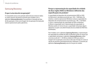 Solução de problemas
55
Porque a representação da capacidade da unidade
de disco rígido (HDD) noWindows é diferente das
especificações do produto?
A capacidade do dispositivo de armazenamento (HDD ou SSD)
do fabricante é calculada assumindo que 1 KB = 1 000 Bytes. No
entanto, o sistema operacional (Windows) calcula a capacidade do
dispositivo de armazenamento assumindo que 1 KB = 1 024 Bytes
e, assim, a representação de capacidade do HDD noWindows
é inferior à capacidade real. A representação da capacidade no
Windows pode ser menor do que a capacidade real porque alguns
aplicativos ocupam uma determinada área da unidade de HDD fora
doWindows.
Para modelos com o aplicativo Samsung Recovery, a representação
da capacidade da unidade de HDD noWindows pode ser menor que
a capacidade real porque o aplicativo Samsung Recovery utiliza
uma área oculta de 5 – 20 GB da unidade de HDD para salvar a
imagem de recuperação e essa área oculta não é levada em conta no
cálculo do tamanho total disponível para oWindows. O tamanho do
aplicativo Samsung Recovery varia em função do modelo.
Samsung Recovery
O que é uma área de recuperação?
O computador possui uma partição adicional para restaurar dados
ou salvar arquivos de backup (somente para modelos com o
aplicativo Samsung Recovery). Essa partição é chamada de Área
de Recuperação e inclui uma imagem de recuperação formada pelo
sistema operacional e pelos aplicativos.
 