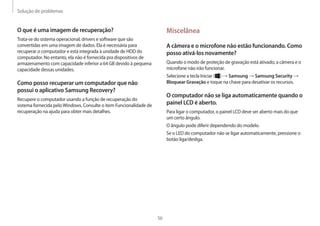 Solução de problemas
56
Miscelânea
A câmera e o microfone não estão funcionando. Como
posso ativá-los novamente?
Quando o modo de proteção de gravação está ativado, a câmera e o
microfone não irão funcionar.
Selecione a tecla Iniciar ( ) → Samsung → Samsung Security →
Bloquear Gravação e toque na chave para desativar os recursos.
O computador não se liga automaticamente quando o
painel LCD é aberto.
Para ligar o computador, o painel LCD deve ser aberto mais do que
um certo ângulo.
O ângulo pode diferir dependendo do modelo.
Se o LED do computador não se ligar automaticamente, pressione o
botão liga/desliga.
O que é uma imagem de recuperação?
Trata-se do sistema operacional, drivers e software que são
convertidas em uma imagem de dados. Ela é necessária para
recuperar o computador e está integrada à unidade de HDD do
computador. No entanto, ela não é fornecida pra dispositivos de
armazenamento com capacidade inferior a 64 GB devido à pequena
capacidade dessas unidades.
Como posso recuperar um computador que não
possui o aplicativo Samsung Recovery?
Recupere o computador usando a função de recuperação do
sistema fornecida peloWindows. Consulte o item Funcionalidade de
recuperação na ajuda para obter mais detalhes.
 