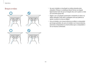 Apêndice
59
• Ao usar o teclado e o touchpad, os ombros deverão estar
relaxados. O braço e o antebraço devem formar um ângulo
ligeiramente maior do que um ângulo reto, com o pulso e a mão
em uma linha quase reta.
• Digite e use o touchpad suavemente e mantenha as mãos e os
dedos relaxados. Evite rolar os polegares sob suas palmas ou
apoiar os pulsos na mesa ao digitar.
• Use um teclado e um mouse externos ao utilizar o computador
por longos períodos. Ao usar um teclado e um mouse externos,
posicione os dispositivos na mesma altura que o computador e
em um alcance confortável.
Braços e mãos
 