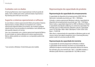Introdução
6
Representação da capacidade do produto
Representação da capacidade de armazenamento
A capacidade do dispositivo de armazenamento (HDD, SSD) do
fabricante é calculada assumindo que 1 KB = 1 000 Bytes.
Contudo, o sistema operacional (Windows) calcula a capacidade do
dispositivo de armazenamento assumindo que 1 KB = 1 024 Bytes.
Desse modo, a capacidade disponível no HDD noWindows é inferior
à capacidade atual devido à diferença no calculo da capacidade. Por
exemplo, para um HDD de 80 GB, oWindows calcula a capacidade
como 74,5 GB, (80x1 000x1 000x1 000) Bytes/(1 024x1 024x1 024)
Bytes = 74,505 GB.
Além disso, a representação de capacidade noWindows pode ser até
mesmo menor, pois alguns programas como o Samsung Recovery
podem residir em uma área oculta do HDD.
Representação da capacidade de memória
A capacidade de memória disponível noWindows é inferior
à capacidade real de memória. Isso deve-se à necessidade de
utilização de alguma memória para operações básicas do sistema.
Por exemplo, para uma memória de 1 GB (= 1 024 MB) instalada, o
Windows pode informar a capacidade de 1 022 MB ou menos.
Cuidados com os dados
A Samsung Electronics não é responsável por nenhuma perda de
dados.Tome cuidado para evitar a perda de dados importantes e
faça backup para evitar que isso ocorra.
Suporte a sistemas operacionais e software
Se você alterar o sistema operacional de fábrica do produto (Sistema
Operacional) ou instalar software incompatível com o sistema
operacional original de fábrica do produto, não receberá qualquer
suporte técnico, troca de produto ou reembolso e será cobrada uma
taxa quando requerer um serviço.
Use o seu computador com o sistema operacional original de fábrica.
Se você instalar um sistema diferente do sistema operacional de
fábrica, dados poderão ser excluídos ou o computador poderá não
ser iniciado.
* Use somente oWindows 10 de 64 bits para este modelo.
 