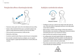 Apêndice
60
Audição e controle de volume
VOLUME
Atenção ao volume!
• Certifique-se de que o volume não esteja muito alto antes de
usar o fone de ouvido. A exposição excessiva a sons altos pode
causar danos auditivos.
• Baixe sempre o volume antes de ligar os fones de ouvido na
fonte de áudio e use somente a configuração mínima de volume
necessária para ouvir a sua conversa ou música.
• Evite usar fones de ouvido por longos períodos.
• As configurações de áudio padrão podem ser alteradas por
software e atualizações de drivers podem ser efetuadas sem
o seu conhecimento. Sempre verifique as configurações do
equalizador e volume antes de escutar áudio.
• Para evitar possíveis danos auditivos, não escute com volumes
muito elevados por longos períodos.
Posição dos olhos e iluminação da tela
50cm
• Posicione a tela a pelo menos 50 cm de distância de seus olhos.
• Ajuste a altura da tela de forma que a sua borda superior seja
igual ou esteja diretamente abaixo do nível de seus olhos.
• Evite aumentar excessivamente o brilho da tela.
• Mantenha a tela limpa.
• Se estiver usando óculos, limpe-os antes de usar o computador.
• Ao consultar conteúdo impresso ao digitar, use um suporte
fixo para segurar o papel aproximadamente à mesma altura do
monitor.
 