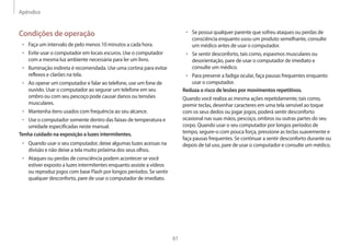 Apêndice
61
• Se possui qualquer parente que sofreu ataques ou perdas de
consciência enquanto usou um produto semelhante, consulte
um médico antes de usar o computador.
• Se sentir desconforto, tais como, espasmos musculares ou
desorientação, pare de usar o computador de imediato e
consulte um médico.
• Para prevenir a fadiga ocular, faça pausas frequentes enquanto
usar o computador.
Reduza o risco de lesões por movimentos repetitivos.
Quando você realiza as mesma ações repetidamente, tais como,
premir teclas, desenhar caracteres em uma tela sensível ao toque
com os seus dedos ou jogar jogos, poderá sentir desconforto
ocasional nas suas mãos, pescoço, ombros ou outras partes do seu
corpo. Quando usar o seu computador por longos períodos de
tempo, segure-o com pouca força, pressione as teclas suavemente e
faça pausas frequentes. Se continuar a sentir desconforto durante ou
depois de tal uso, pare de usar o computador e consulte um médico.
Condições de operação
• Faça um intervalo de pelo menos 10 minutos a cada hora.
• Evite usar o computador em locais escuros. Use o computador
com a mesma luz ambiente necessária para ler um livro.
• Iluminação indireta é recomendada. Use uma cortina para evitar
reflexos e clarões na tela.
• Ao operar um computador e falar ao telefone, use um fone de
ouvido. Usar o computador ao segurar um telefone em seu
ombro ou com seu pescoço pode causar danos ou tensões
musculares.
• Mantenha itens usados com frequência ao seu alcance.
• Use o computador somente dentro das faixas de temperatura e
umidade especificadas neste manual.
Tenha cuidado na exposição a luzes intermitentes.
• Quando usar o seu computador, deixe algumas luzes acessas na
divisão e não deixe a tela muito próxima dos seus olhos.
• Ataques ou perdas de consciência podem acontecer se você
estiver exposto a luzes intermitentes enquanto assiste a vídeos
ou reproduz jogos com base Flash por longos períodos. Se sentir
qualquer desconforto, pare de usar o computador de imediato.
 