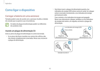 Apêndice
62
• Você deve inserir o plugue de alimentação quando a luz
indicadora de energia (LED) estiver acesa em verde. Se o plugue
estiver conectado corretamente, a luz indicadora de energia
permanecerá verde.
Caso contrário, a luz indicadora de energia será apagada.
Nesse caso, desconecte o plugue, verifique se a luz indicadora
de energia está verde e, em seguida, reconecte o plugue de
alimentação.
Luz indicadora de energia (LED)
Furos centrais
Plugue de
alimentação de 220V
Plugue de
alimentação de 110V
Exemplo correto O
Exemplo incorreto X
Como ligar o dispositivo
Carregar a bateria em uma aeronave
Tomadas podem variar de acordo com a aeronave. Escolha o método
de conexão que se ajuste às suas circunstâncias.
Os dados do plugue de alimentação podem ser diferentes
dos produtos reais.
Usando um plugue de alimentação CA
Insira os pinos do plugue de alimentação no centro da tomada.
• Se os pinos não forem inseridos nos centros dos orifícios, eles
não estarão completamente conectados. Nesse caso, reconecte
o plugue de alimentação.
 