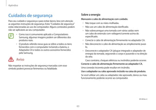 Apêndice
63
Sobre a energia
Manuseie o cabo de alimentação com cuidado.
• Não toque com as mãos molhadas.
• Não use um cabo de alimentação danificado.
• Não sobrecarregue uma tomada com várias saídas nem
um cabo de extensão com voltagem/corrente acima do
especificado.
• Conecte o cabo de alimentação firmemente no adaptador CA.
• Não desconecte o cabo de alimentação ao simplesmente puxá-
lo.
• Desconecte o adaptador CA (plugue integrado e adaptador de
energia) da tomada, segurando o corpo e puxando-o na direção
da seta.
Caso contrário, choques elétricos ou incêndios poderão ocorrer.
Conecte o cabo de alimentação firmemente ao adaptador CA.
Uma conexão incorreta pode resultar em incêndio.
Use o adaptador ou cabo aprovado incluído na caixa do produto.
Se você utilizar um cabo ou adaptador não aprovado, danos ou mau
funcionamento poderão ocorrer ao computador.
Cuidados de segurança
Para seu cuidado e segurança e para evitar danos, leia com atenção
as seguintes instruções de segurança. Estes Cuidados de segurança
estão relacionadas ao uso do computador. Alguns conteúdos podem
não ser aplicáveis ao seu computador.
• Como isso é comumente aplicado a Computadores
Samsung, algumas imagens podem ser diferentes dos
produtos reais.
• O produto referido nesse guia se refere a todos os itens
fornecidos com o computador incluindo a bateria, o
Adaptador CA e todos os outros acessórios fornecidos
pela Samsung.
Aviso
Não respeitar as instruções de segurança marcadas com esse
símbolo poderá provocar ferimentos ou fatalidade.
NP UM Rev 4.1
 