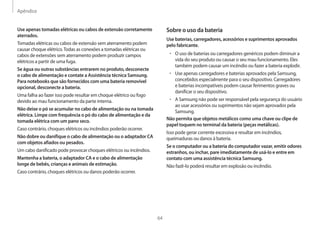 Apêndice
64
Sobre o uso da bateria
Use baterias, carregadores, acessórios e suprimentos aprovados
pelo fabricante.
• O uso de baterias ou carregadores genéricos podem diminuir a
vida do seu produto ou causar o seu mau funcionamento. Eles
também podem causar um incêndio ou fazer a bateria explodir.
• Use apenas carregadores e baterias aprovados pela Samsung,
concebidos especialmente para o seu dispositivo. Carregadores
e baterias incompatíveis podem causar ferimentos graves ou
danificar o seu dispositivo.
• A Samsung não pode ser responsável pela segurança do usuário
ao usar acessórios ou suprimentos não sejam aprovados pela
Samsung.
Não permita que objetos metálicos como uma chave ou clipe de
papel toquem no terminal da bateria (peças metálicas).
Isso pode gerar corrente excessiva e resultar em incêndios,
queimaduras ou danos à bateria.
Se o computador ou a bateria do computador vazar, emitir odores
estranhos, ou inchar, pare imediatamente de usá-lo e entre em
contato com uma assistência técnica Samsung.
Não fazê-lo poderá resultar em explosão ou incêndio.
Use apenas tomadas elétricas ou cabos de extensão corretamente
aterrados.
Tomadas elétricas ou cabos de extensão sem aterramento podem
causar choque elétrico.Todas as conexões a tomadas elétricas ou
cabos de extensões sem aterramento podem produzir campos
elétricos a partir de uma fuga.
Se água ou outras substâncias entrarem no produto, desconecte
o cabo de alimentação e contate a Assistência técnica Samsung.
Para notebooks que são fornecidos com uma bateria removível
opcional, desconecte a bateria.
Uma falha ao fazer isso pode resultar em choque elétrico ou fogo
devido ao mau funcionamento da parte interna.
Não deixe o pó se acumular no cabo de alimentação ou na tomada
elétrica. Limpe com frequência o pó do cabo de alimentação e da
tomada elétrica com um pano seco.
Caso contrário, choques elétricos ou incêndios poderão ocorrer.
Não dobre ou danifique o cabo de alimentação ou o adaptador CA
com objetos afiados ou pesados.
Um cabo danificado pode provocar choques elétricos ou incêndios.
Mantenha a bateria, o adaptador CA e o cabo de alimentação
longe de bebês, crianças e animais de estimação.
Caso contrário, choques elétricos ou danos poderão ocorrer.
 