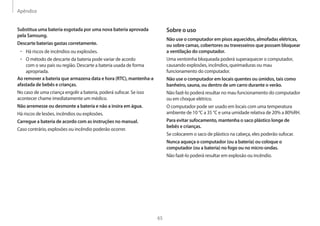 Apêndice
65
Sobre o uso
Não use o computador em pisos aquecidos, almofadas elétricas,
ou sobre camas, cobertores ou travesseiros que possam bloquear
a ventilação do computador.
Uma ventoinha bloqueada poderá superaquecer o computador,
causando explosões, incêndios, queimaduras ou mau
funcionamento do computador.
Não use o computador em locais quentes ou úmidos, tais como
banheiro, sauna, ou dentro de um carro durante o verão.
Não fazê-lo poderá resultar no mau funcionamento do computador
ou em choque elétrico.
O computador pode ser usado em locais com uma temperatura
ambiente de 10 °C a 35 °C e uma umidade relativa de 20% a 80%RH.
Para evitar sufocamento, mantenha o saco plástico longe de
bebês e crianças.
Se colocarem o saco de plástico na cabeça, eles poderão sufocar.
Nunca aqueça o computador (ou a bateria) ou coloque o
computador (ou a bateria) no fogo ou no micro-ondas.
Não fazê-lo poderá resultar em explosão ou incêndio.
Substitua uma bateria esgotada por uma nova bateria aprovada
pela Samsung.
Descarte baterias gastas corretamente.
• Há riscos de incêndios ou explosões.
• O método de descarte da bateria pode variar de acordo
com o seu país ou região. Descarte a bateria usada de forma
apropriada.
Ao remover a bateria que armazena data e hora (RTC), mantenha-a
afastada de bebês e crianças.
No caso de uma criança engolir a bateria, poderá sufocar. Se isso
acontecer chame imediatamente um médico.
Não arremesse ou desmonte a bateria e não a insira em água.
Há riscos de lesões, incêndios ou explosões.
Carregue a bateria de acordo com as instruções no manual.
Caso contrário, explosões ou incêndio poderão ocorrer.
 
