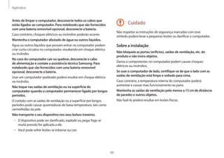 Apêndice
66
Cuidado
Não respeitar as instruções de segurança marcadas com esse
símbolo poderá levar a pequenas lesões ou danificar o computador.
Sobre a instalação
Não bloqueie as portas (orifícios), saídas de ventilação, etc. do
produto e não insira objetos.
Danos a componentes no computador podem causar choques
elétricos ou incêndios.
Se usar o computador de lado, certifique-se de que o lado com as
saídas de ventilação está limpo e voltado para cima.
Caso contrário, a temperatura interna do computador poderá
aumentar e causar mau funcionamento ou pane.
Mantenha as saídas de ventilação pelo menos a 15 cm de distância
de paredes e outros objetos.
Não fazê-lo poderá resultar em lesões físicas.
Antes de limpar o computador, desconecte todos os cabos que
estão ligados ao computador. Para notebooks que são fornecidos
com uma bateria removível opcional, desconecte a bateria.
Caso contrário, choques elétricos ou incêndios poderão ocorrer.
Mantenha o computador afastado de água ou outros líquidos.
Água ou outros líquidos que possam entrar no computador podem
criar curto-circuitos no computador, resultando em choque elétrico
ou incêndio.
No caso do computador cair ou quebrar, desconecte o cabo
de alimentação e contate a assistência técnica Samsung. Para
notebooks que são fornecidos com uma bateria removível
opcional, desconecte a bateria.
Usar um computador quebrado poderá resultar em choque elétrico
ou incêndio.
Não toque nas saídas de ventilação ou na superfície do
computador quando o computador permanecer ligado por longos
períodos.
O contato com as saídas de ventilação ou a superfície por longos
períodos pode causar queimaduras de baixa temperatura, tais como
vermelhidão da pele.
Não transporte o seu dispositivo nos seus bolsos traseiros.
• O dispositivo pode ser danificado, explodir ou pegar fogo se
muita pressão for aplicada a ele.
• Você pode sofrer lesões se esbarrar ou cair.
 