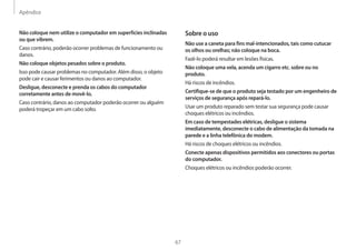Apêndice
67
Sobre o uso
Não use a caneta para fins mal-intencionados, tais como cutucar
os olhos ou orelhas; não coloque na boca.
Fazê-lo poderá resultar em lesões físicas.
Não coloque uma vela, acenda um cigarro etc. sobre ou no
produto.
Há riscos de incêndios.
Certifique-se de que o produto seja testado por um engenheiro de
serviços de segurança após repará-lo.
Usar um produto reparado sem testar sua segurança pode causar
choques elétricos ou incêndios.
Em caso de tempestades elétricas, desligue o sistema
imediatamente, desconecte o cabo de alimentação da tomada na
parede e a linha telefônica do modem.
Há riscos de choques elétricos ou incêndios.
Conecte apenas dispositivos permitidos aos conectores ou portas
do computador.
Choques elétricos ou incêndios poderão ocorrer.
Não coloque nem utilize o computador em superfícies inclinadas
ou que vibrem.
Caso contrário, poderão ocorrer problemas de funcionamento ou
danos.
Não coloque objetos pesados sobre o produto.
Isso pode causar problemas no computador. Além disso, o objeto
pode cair e causar ferimentos ou danos ao computador.
Desligue, desconecte e prenda os cabos do computador
corretamente antes de movê-lo.
Caso contrário, danos ao computador poderão ocorrer ou alguém
poderá tropeçar em um cabo solto.
 