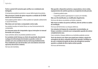 Apêndice
68
Não guarde o dispositivo próximo a aquecedores, micro-ondas,
equipamentos de cozinha quentes ou recipientes de alta pressão.
• A bateria poderá vazar.
• O aparelho poderá superaquecer e causar um incêndio.
Não use CDs danificados ou modificados ilegalmente.
Há riscos de danos ao produto ou lesões corporais.
Não insira os dedos nas portas (orifícios), slot de cartões ou saídas
de ventilação.
Há riscos de ferimentos ou choques elétricos.
Use soluções de limpeza de computador recomendadas, ao
limpar o produto e somente use o computador quando ele estiver
completamente seco.
Caso contrário, choques elétricos ou incêndios poderão ocorrer.
Você não deverá usar clipes para papel para realizar a ejeção de
emergência do disco, enquanto ele estiver girando. Certifique-se
de usar o método de ejeção de discos de emergência somente
quando a unidade de disco óptica estiver parada.
Há riscos de ferimentos.
Feche o painel LCD somente após verificar se o notebook está
desligado.
A temperatura poderá aumentar e causar deformação do produto.
Não pressione o botão de ejetar enquanto a unidade de CD-ROM
estiver em funcionamento.
Você poderá perder dados e o disco poderá ser ejetado subitamente
e causar ferimentos.
Não deixe cair nem bata o computador contra nada.
Isso poderá resultar em lesões físicas ou mau funcionamento do
computador.
Ao manusear peças do computador, siga as instruções no manual
fornecido com as peças.
Caso contrário, danos ao produto poderão ocorrer.
Se o produto emitir fumaça ou cheiro de queimado, desconecte
o plugue de alimentação da tomada na parede e entre em
contato com uma assistência técnica Samsung imediatamente.
Para notebooks que são fornecidos com uma bateria removível
opcional, desconecte a bateria.
Há riscos de incêndios.
 