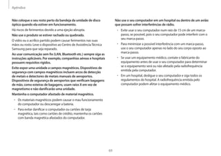 Apêndice
69
Não use o seu computador em um hospital ou dentro de um avião
que possam sofrer interferências de rádio.
• Evite usar o seu computador num raio de 15 cm de um marca-
passo, se possível, pois o seu computador pode interferir com o
seu marca-passo.
• Para minimizar a possível interferência com um marca-passo,
use o seu computador apenas no lado do seu corpo oposto ao
marca-passo.
• Se usar um equipamento médico, contate o fabricante do
equipamento antes de usar o seu computador para determinar
se o equipamento será ou não afetado pela radiofrequência
emitida pela computador.
• Em um hospital, desligue o seu computador e siga todos os
regulamentos do hospital. A radiofrequência emitida pelo
computador podem afetar o equipamento médico.
Não coloque o seu rosto perto da bandeja da unidade de disco
óptica quando ela estiver em funcionamento.
Há riscos de ferimentos devido a uma ejeção abrupta.
Não use o produto se estiver rachado ou quebrado.
O vidro ou o acrílico partido podem causar ferimentos nas suas
mãos ou rosto. Leve o dispositivo ao Centro de AssistênciaTécnica
Samsung para que seja reparado.
Ao usar comunicação sem fio (LAN, Bluetooth etc.) sempre siga as
instruções aplicáveis. Por exemplo, companhias aéreas e hospitais
possuem requisitos rígidos.
Evite expor uma unidade a campos magnéticos. Dispositivos de
segurança com campos magnéticos incluem arcos de detecção
de metais e detectores de metais manuais de aeroportos.
Dispositivos de segurança de aeroportos que verificam bagagens
de mão, como esteiras de bagagens, usam raios X em vez de
magnetismo e não danificarão uma unidade.
Mantenha o computador afastado de material magnético.
• Os materiais magnéticos podem causar o mau funcionamento
do computador ou descarregar a bateria.
• Para evitar danificar o computador ou cartões de tarja
magnética, tais como cartões de crédito, mantenha os cartões
com banda magnética afastados do computador.
 