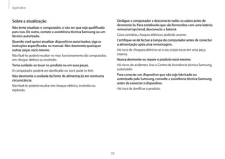 Apêndice
70
Desligue o computador e desconecte todos os cabos antes de
desmontá-lo. Para notebooks que são fornecidos com uma bateria
removível opcional, desconecte a bateria.
Caso contrário, choques elétricos poderão ocorrer.
Certifique-se de fechar a tampa do computador antes de conectar
a alimentação após uma remontagem.
Há risco de choques elétricos se o seu corpo tocar em uma peça
interna.
Nunca desmonte ou repare o produto você mesmo.
Há riscos de acidentes. Use o Centro de Assistência técnica Samsung
autorizado.
Para conectar um dispositivo que não seja fabricado ou
autorizado pela Samsung, consulte a assistência técnica Samsung
antes de conectar o dispositivo.
Há risco de danificar o produto.
Sobre a atualização
Não tente atualizar o computador, a não ser que seja qualificado
para isso. De outro, contate a assistência técnica Samsung ou um
técnico autorizado.
Quando você quiser atualizar dispositivos autorizados, siga as
instruções especificadas no manual. Não desmonte quaisquer
outras peças você mesmo.
Não fazê-lo poderá resultar no mau funcionamento do computador,
em choque elétrico ou incêndio.
Tome cuidado ao tocar no produto ou em suas peças.
O computador poderá ser danificado ou você pode se ferir.
Não desmonte a unidade da fonte de alimentação em nenhuma
circunstância.
Não fazê-lo poderá resultar em choque elétrico, incêndio ou
explosão.
 