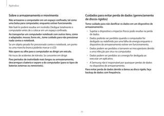 Apêndice
71
Cuidados para evitar perda de dados (gerenciamento
de discos rígidos)
Tome cuidado para não danificar os dados em um dispositivo de
armazenamento.
• Sujeitar o dispositivo a impactos físicos pode resultar na perda
de dados.
• Dados poderão ser perdidos quando o computador for
desligado ou redefinido por uma falha de energia enquanto o
dispositivo de armazenamento estiver em funcionamento.
• Dados podem ser perdidos e tornarem-se irrecuperáveis devido
a uma infecção por vírus no computador.
• Dados podem ser perdidos se a energia for desligada ao
executar um aplicativo.
• A Samsung não é responsável por quaisquer perdas de dados
no dispositivo de armazenamento.
Para evitar perda de dados devido a danos ao disco rígido, faça
backup de dados com frequência.
Sobre o armazenamento e movimento
Não armazene o computador em um espaço confinado, tal como
uma bolsa para computador, enquanto estiver funcionando.
Não fazê-lo poderá resultar em incêndio. Desligue totalmente o
computador antes de o colocar em um espaço confinado.
Ao transportar um computador notebook com outros itens, como
o adaptador, mouse, livros etc., tome cuidado para não pressionar
nada contra o notebook.
Se um objeto pesado for pressionado contra o notebook, um ponto
ou uma mancha branca poderão marcar o LCD.
Não opere ou olhe para o computador ao dirigir um veículo.
Há riscos de acidentes de trânsito. Se concentre em dirigir.
Para períodos de inatividade mais longos ou armazenamento,
descarregue a bateria e separe-a do computador (para os tipos de
baterias externas ou removíveis).
 